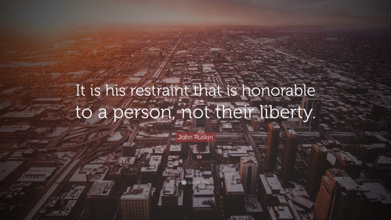 John Ruskin Quote: “It is his restraint that is honorable to a person, not their liberty.”