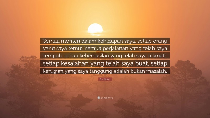 Eric Weiner Quote: “Semua momen dalam kehidupan saya, setiap orang yang saya temui, semua perjalanan yang telah saya tempuh, setiap keberhasilan yang telah saya nikmati, setiap kesalahan yang telah saya buat, setiap kerugian yang saya tanggung adalah bukan masalah.”