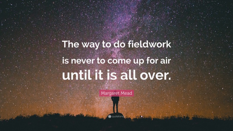 Margaret Mead Quote: “The way to do fieldwork is never to come up for air until it is all over.”