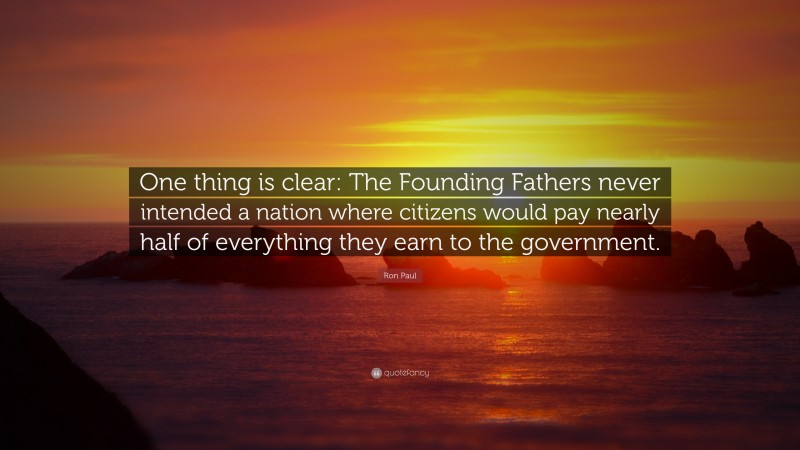Ron Paul Quote: “One thing is clear: The Founding Fathers never intended a nation where citizens would pay nearly half of everything they earn to the government.”