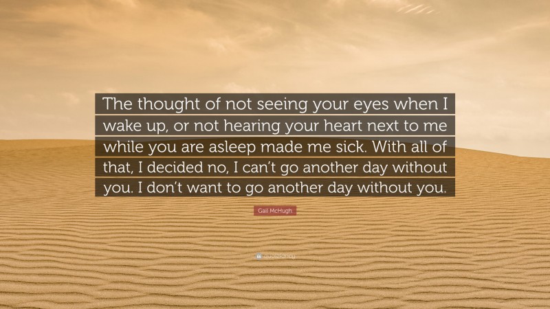 Gail McHugh Quote: “The thought of not seeing your eyes when I wake up, or not hearing your heart next to me while you are asleep made me sick. With all of that, I decided no, I can’t go another day without you. I don’t want to go another day without you.”