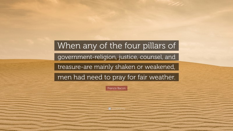 Francis Bacon Quote: “When any of the four pillars of government-religion, justice, counsel, and treasure-are mainly shaken or weakened, men had need to pray for fair weather.”