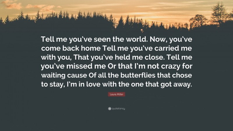 Laura Miller Quote: “Tell me you’ve seen the world. Now, you’ve come back home Tell me you’ve carried me with you, That you’ve held me close. Tell me you’ve missed me Or that I’m not crazy for waiting cause Of all the butterflies that chose to stay, I’m in love with the one that got away.”