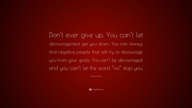 Paula Deen Quote: “Don’t ever give up. You can’t let discouragement get you down. You can always find negative people that will try to discourage you from your goals. You can’t be discouraged, and you can’t let the word “no” stop you.”
