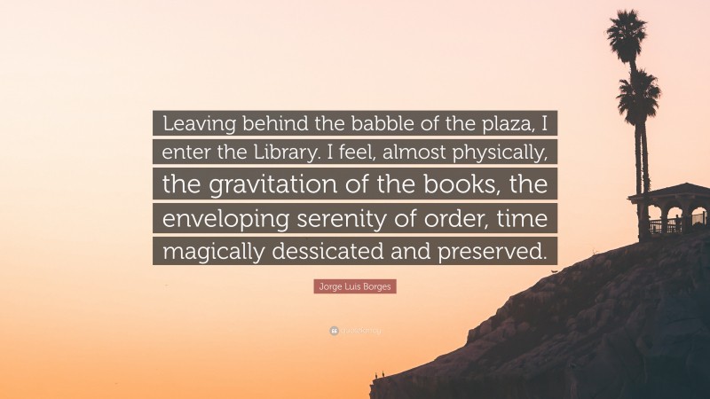 Jorge Luis Borges Quote: “Leaving behind the babble of the plaza, I enter the Library. I feel, almost physically, the gravitation of the books, the enveloping serenity of order, time magically dessicated and preserved.”