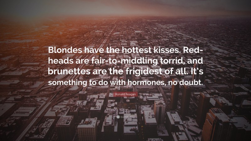 Ronald Reagan Quote: “Blondes have the hottest kisses. Red-heads are fair-to-middling torrid, and brunettes are the frigidest of all. It’s something to do with hormones, no doubt.”