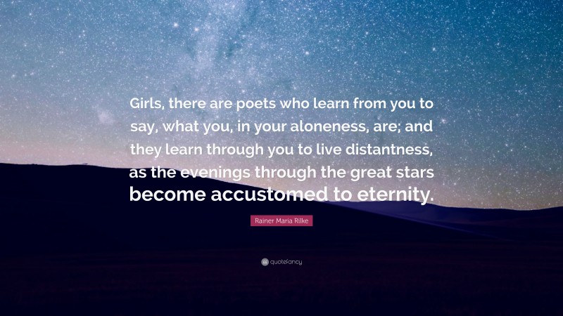 Rainer Maria Rilke Quote: “Girls, there are poets who learn from you to say, what you, in your aloneness, are; and they learn through you to live distantness, as the evenings through the great stars become accustomed to eternity.”