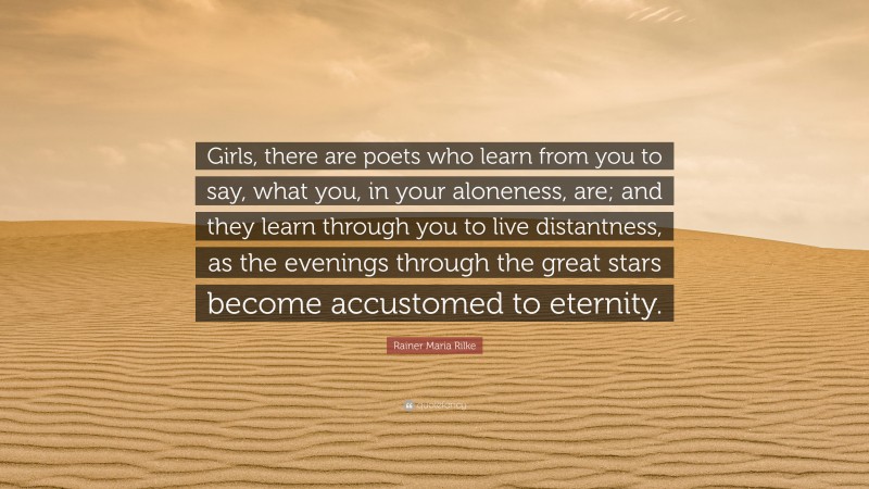 Rainer Maria Rilke Quote: “Girls, there are poets who learn from you to say, what you, in your aloneness, are; and they learn through you to live distantness, as the evenings through the great stars become accustomed to eternity.”