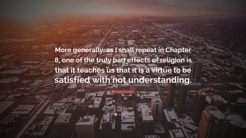 Richard Dawkins Quote: “More generally, as I shall repeat in Chapter 8, one of the truly bad effects of religion is that it teaches us that it is a virtue to be satisfied with not understanding.”