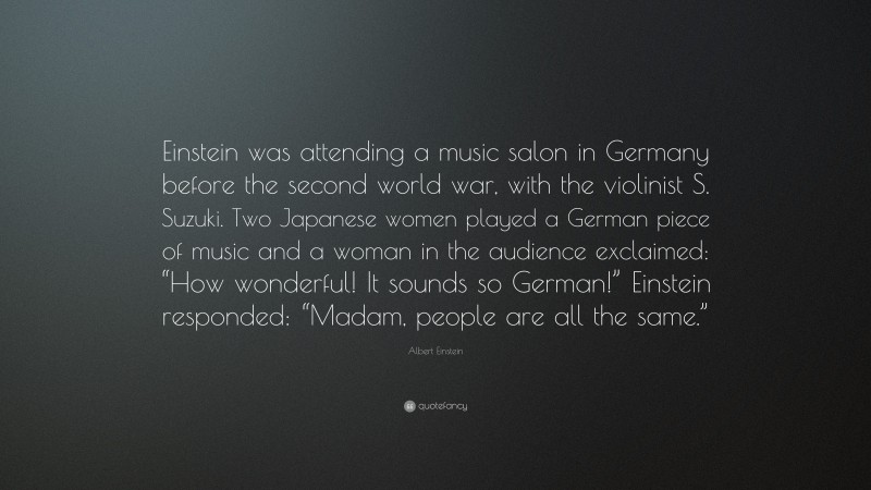 Albert Einstein Quote: “Einstein was attending a music salon in Germany before the second world war, with the violinist S. Suzuki. Two Japanese women played a German piece of music and a woman in the audience exclaimed: “How wonderful! It sounds so German!” Einstein responded: “Madam, people are all the same.””