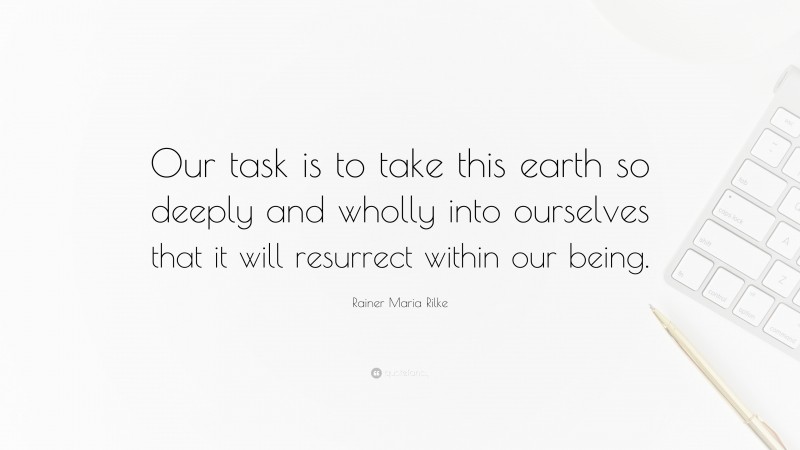 Rainer Maria Rilke Quote: “Our task is to take this earth so deeply and wholly into ourselves that it will resurrect within our being.”