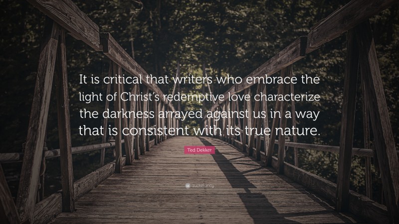 Ted Dekker Quote: “It is critical that writers who embrace the light of Christ’s redemptive love characterize the darkness arrayed against us in a way that is consistent with its true nature.”