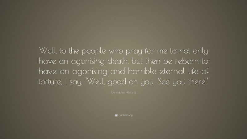 Christopher Hitchens Quote: “Well, to the people who pray for me to not only have an agonising death, but then be reborn to have an agonising and horrible eternal life of torture, I say, ‘Well, good on you. See you there.’”