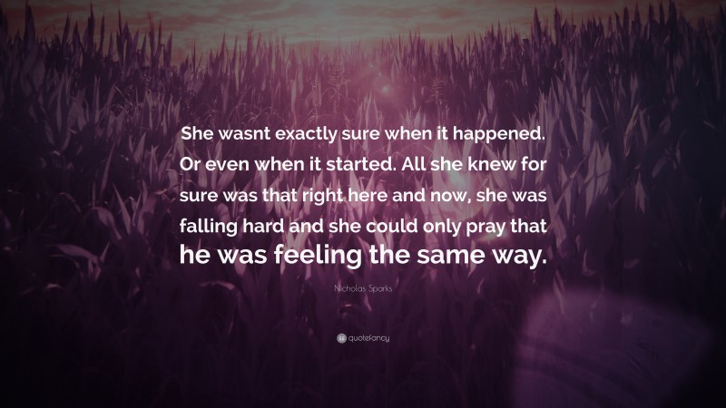 Nicholas Sparks Quote: “She wasnt exactly sure when it happened. Or even when it started. All she knew for sure was that right here and now, she was falling hard and she could only pray that he was feeling the same way.”
