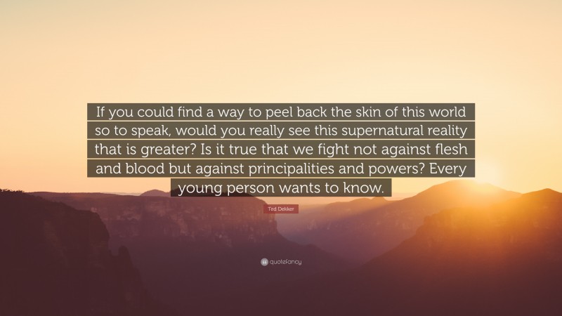 Ted Dekker Quote: “If you could find a way to peel back the skin of this world so to speak, would you really see this supernatural reality that is greater? Is it true that we fight not against flesh and blood but against principalities and powers? Every young person wants to know.”