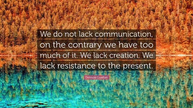 Deleuze Guattari Quote: “We do not lack communication, on the contrary we have too much of it. We lack creation. We lack resistance to the present.”