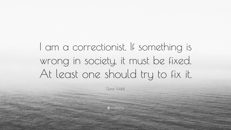 Gore Vidal Quote: “I am a correctionist. If something is wrong in society, it must be fixed. At least one should try to fix it.”