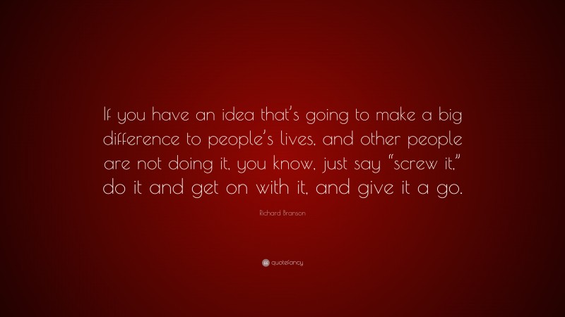 Richard Branson Quote: “If you have an idea that’s going to make a big difference to people’s lives, and other people are not doing it, you know, just say “screw it,” do it and get on with it, and give it a go.”