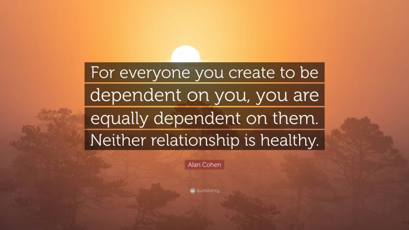 Alan Cohen Quote: “For everyone you create to be dependent on you, you are equally dependent on them. Neither relationship is healthy.”