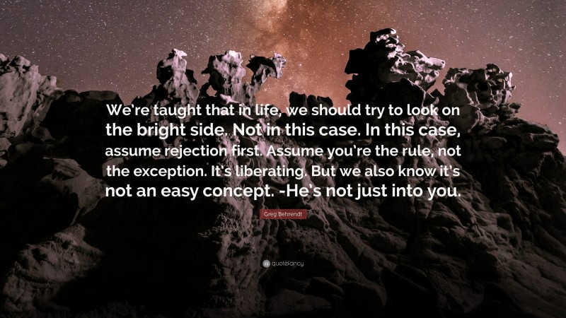 Greg Behrendt Quote: “We’re taught that in life, we should try to look on the bright side. Not in this case. In this case, assume rejection first. Assume you’re the rule, not the exception. It’s liberating. But we also know it’s not an easy concept. -He’s not just into you.”