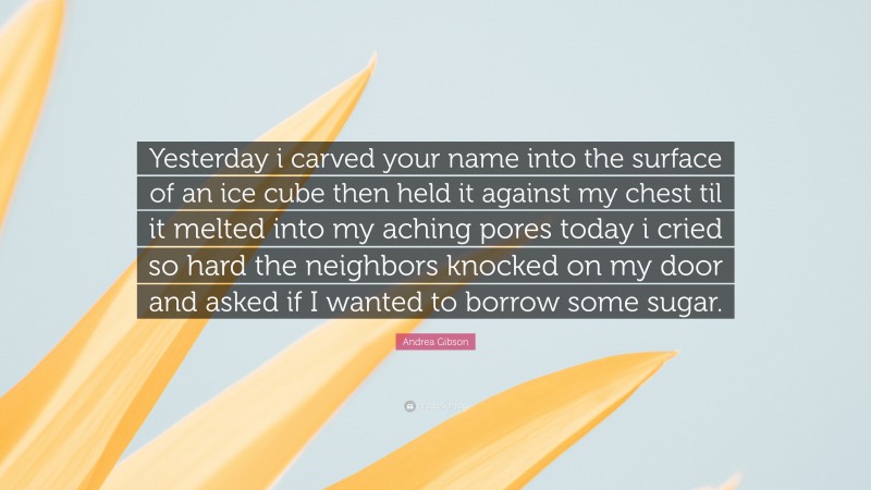Andrea Gibson Quote: “Yesterday i carved your name into the surface of an ice cube then held it against my chest til it melted into my aching pores today i cried so hard the neighbors knocked on my door and asked if I wanted to borrow some sugar.”