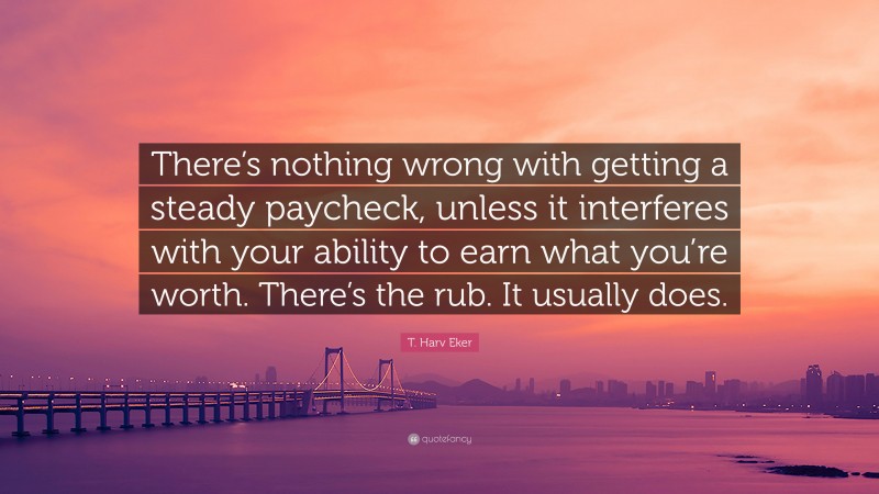 T. Harv Eker Quote: “There’s nothing wrong with getting a steady paycheck, unless it interferes with your ability to earn what you’re worth. There’s the rub. It usually does.”