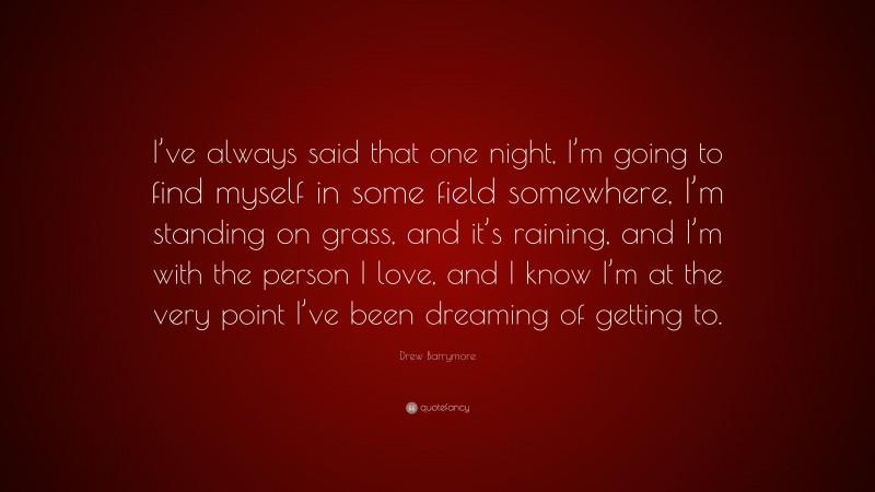 Drew Barrymore Quote: “I’ve always said that one night, I’m going to find myself in some field somewhere, I’m standing on grass, and it’s raining, and I’m with the person I love, and I know I’m at the very point I’ve been dreaming of getting to.”
