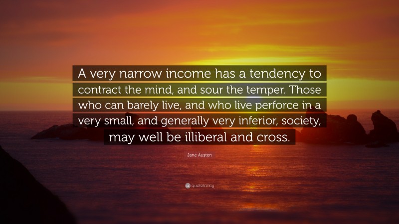 Jane Austen Quote: “A very narrow income has a tendency to contract the mind, and sour the temper. Those who can barely live, and who live perforce in a very small, and generally very inferior, society, may well be illiberal and cross.”