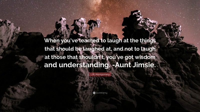L.M. Montgomery Quote: “When you’ve learned to laugh at the things that should be laughed at, and not to laugh at those that shouldn’t, you’ve got wisdom and understanding. -Aunt Jimsie.”
