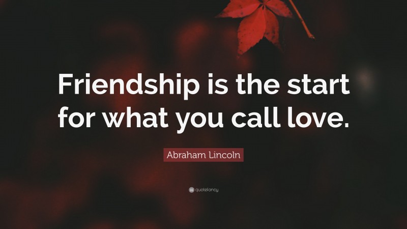 Abraham Lincoln Quote: “Friendship is the start for what you call love.”