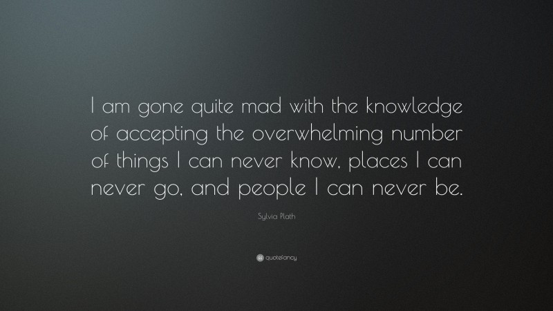 Sylvia Plath Quote: “I am gone quite mad with the knowledge of accepting the overwhelming number of things I can never know, places I can never go, and people I can never be.”