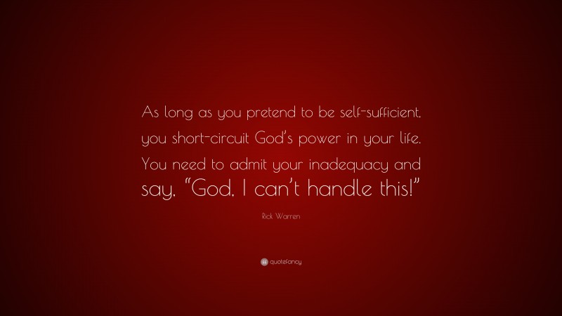 Rick Warren Quote: “As long as you pretend to be self-sufficient, you short-circuit God’s power in your life. You need to admit your inadequacy and say, “God, I can’t handle this!””
