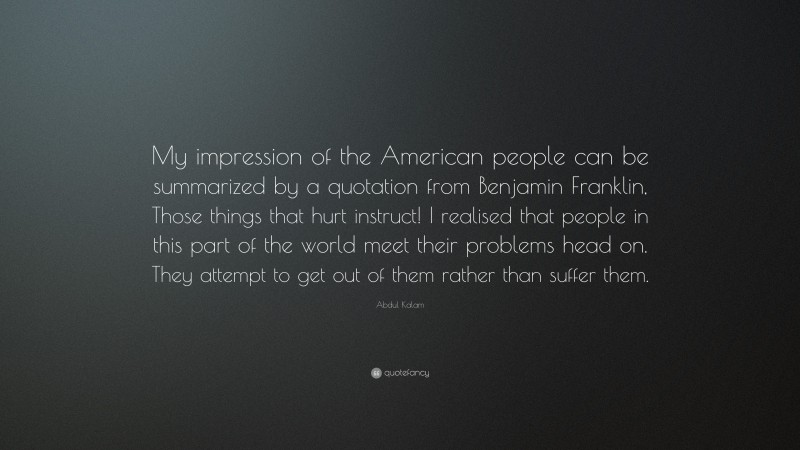 Abdul Kalam Quote: “My impression of the American people can be summarized by a quotation from Benjamin Franklin, Those things that hurt instruct! I realised that people in this part of the world meet their problems head on. They attempt to get out of them rather than suffer them.”