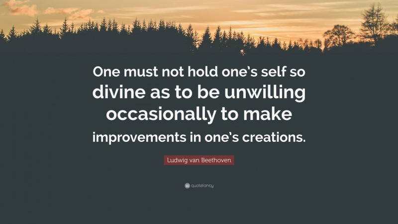 Ludwig van Beethoven Quote: “One must not hold one’s self so divine as to be unwilling occasionally to make improvements in one’s creations.”