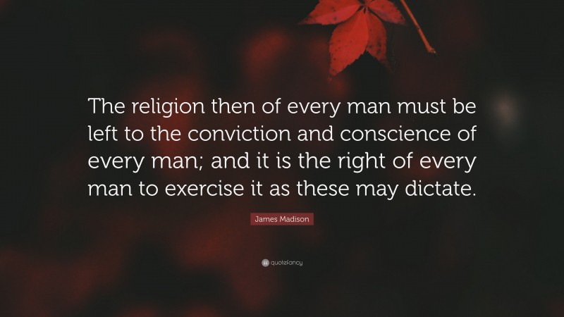 James Madison Quote: “The religion then of every man must be left to the conviction and conscience of every man; and it is the right of every man to exercise it as these may dictate.”