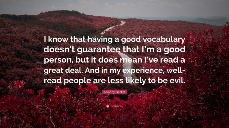 Lemony Snicket Quote: “I know that having a good vocabulary doesn’t guarantee that I’m a good person, but it does mean I’ve read a great deal. And in my experience, well-read people are less likely to be evil.”