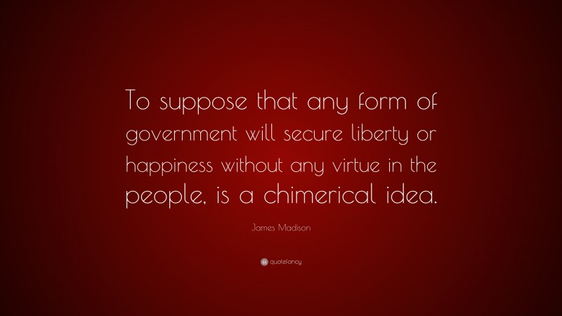 James Madison Quote: “To suppose that any form of government will secure liberty or happiness without any virtue in the people, is a chimerical idea.”