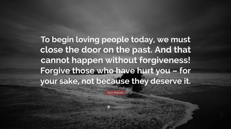 Rick Warren Quote: “To begin loving people today, we must close the door on the past. And that cannot happen without forgiveness! Forgive those who have hurt you – for your sake, not because they deserve it.”
