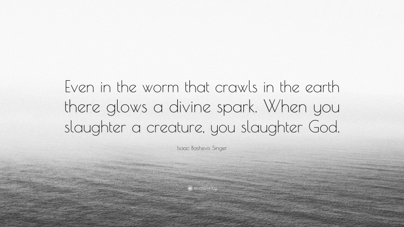 Isaac Bashevis Singer Quote: “Even in the worm that crawls in the earth there glows a divine spark. When you slaughter a creature, you slaughter God.”