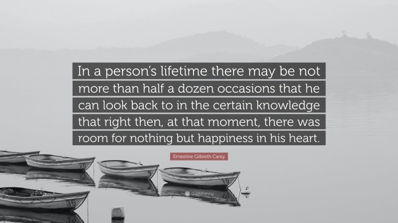 Ernestine Gilbreth Carey Quote: “In a person’s lifetime there may be not more than half a dozen occasions that he can look back to in the certain knowledge that right then, at that moment, there was room for nothing but happiness in his heart.”