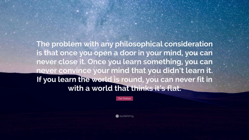 Ted Dekker Quote: “The problem with any philosophical consideration is that once you open a door in your mind, you can never close it. Once you learn something, you can never convince your mind that you didn’t learn it. If you learn the world is round, you can never fit in with a world that thinks it’s flat.”