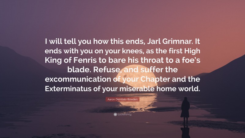 Aaron Dembski-Bowden Quote: “I will tell you how this ends, Jarl Grimnar. It ends with you on your knees, as the first High King of Fenris to bare his throat to a foe’s blade. Refuse, and suffer the excommunication of your Chapter and the Exterminatus of your miserable home world.”