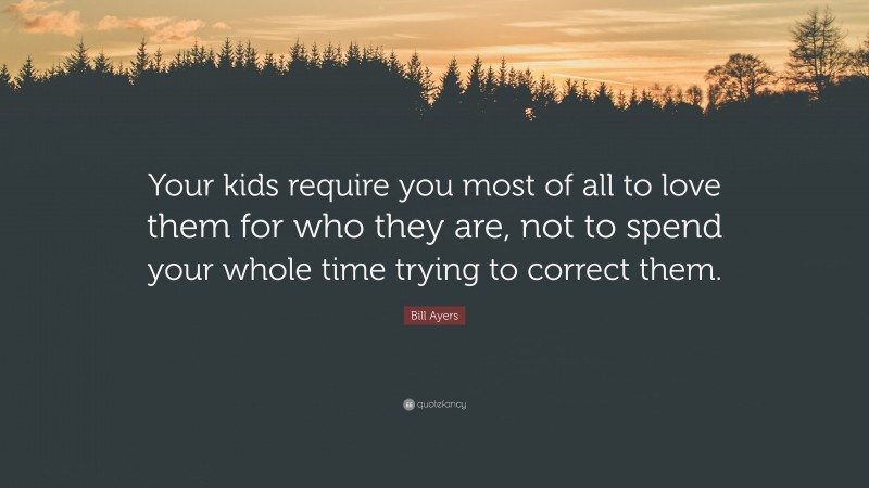 Bill Ayers Quote: “Your kids require you most of all to love them for who they are, not to spend your whole time trying to correct them.”