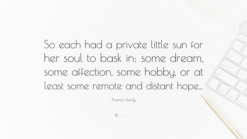Thomas Hardy Quote: “So each had a private little sun for her soul to bask in; some dream, some affection, some hobby, or at least some remote and distant hope...”