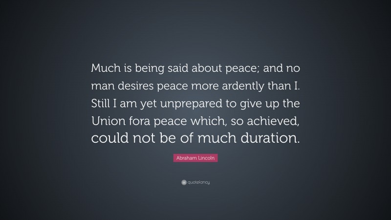 Abraham Lincoln Quote: “Much is being said about peace; and no man desires peace more ardently than I. Still I am yet unprepared to give up the Union fora peace which, so achieved, could not be of much duration.”
