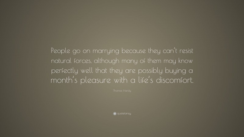 Thomas Hardy Quote: “People go on marrying because they can’t resist natural forces, although many of them may know perfectly well that they are possibly buying a month’s pleasure with a life’s discomfort.”