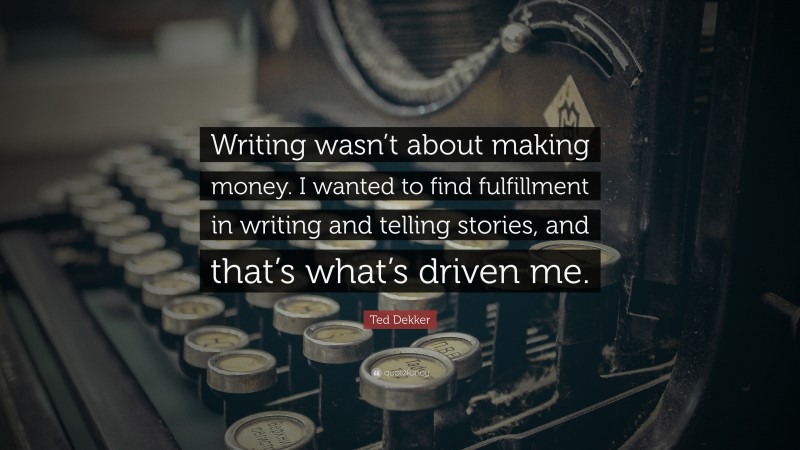 Ted Dekker Quote: “Writing wasn’t about making money. I wanted to find fulfillment in writing and telling stories, and that’s what’s driven me.”