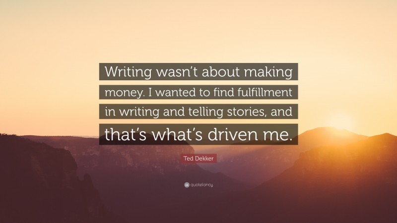Ted Dekker Quote: “Writing wasn’t about making money. I wanted to find fulfillment in writing and telling stories, and that’s what’s driven me.”