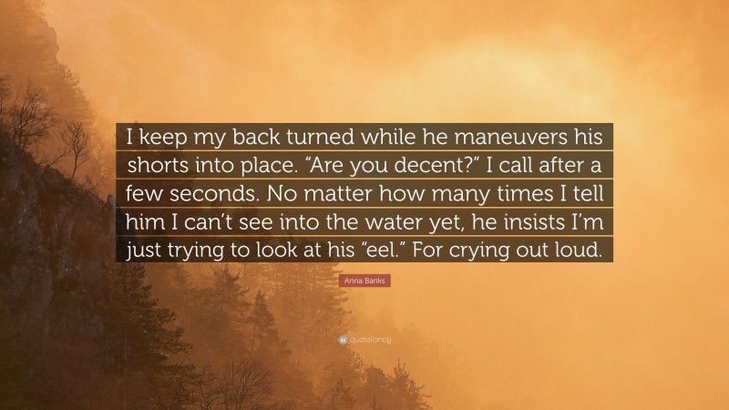 Anna Banks Quote: “I keep my back turned while he maneuvers his shorts into place. “Are you decent?” I call after a few seconds. No matter how many times I tell him I can’t see into the water yet, he insists I’m just trying to look at his “eel.” For crying out loud.”