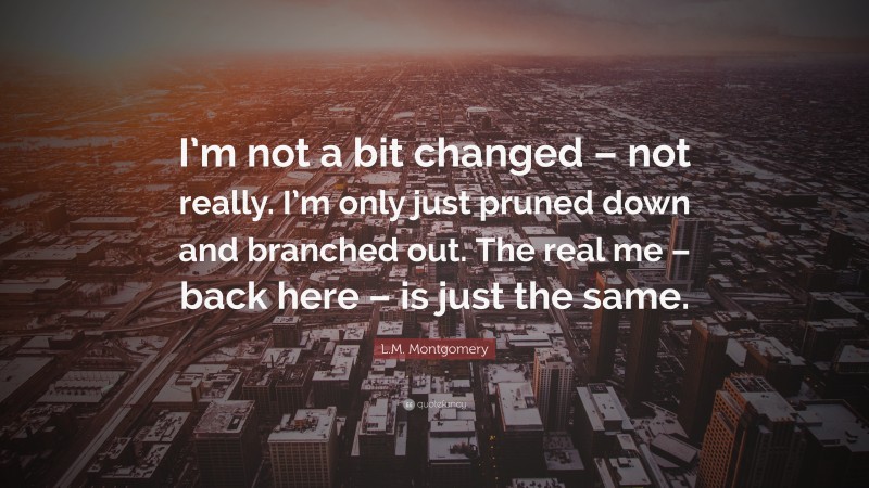 L.M. Montgomery Quote: “I’m not a bit changed – not really. I’m only just pruned down and branched out. The real me – back here – is just the same.”